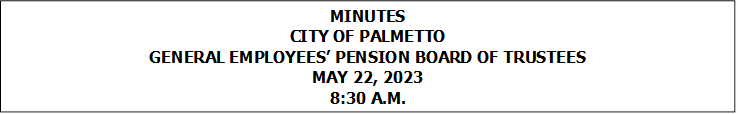 MINUTES
CITY OF PALMETTO
GENERAL EMPLOYEES PENSION BOARD OF TRUSTEES
MAY 22, 2023
8:30 A.M.



