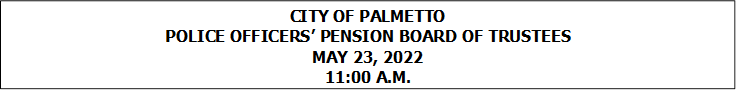 CITY OF PALMETTO
POLICE OFFICERS PENSION BOARD OF TRUSTEES
MAY 23, 2022
11:00 A.M.


