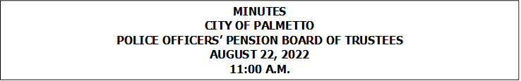 MINUTES
CITY OF PALMETTO
POLICE OFFICERS PENSION BOARD OF TRUSTEES
AUGUST 22, 2022
11:00 A.M.


