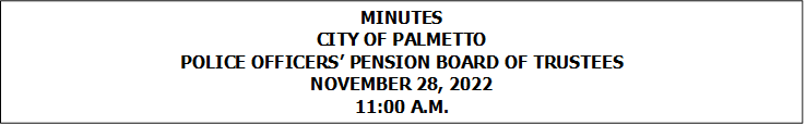 MINUTES
CITY OF PALMETTO
POLICE OFFICERS’ PENSION BOARD OF TRUSTEES
NOVEMBER 28, 2022
11:00 A.M.


