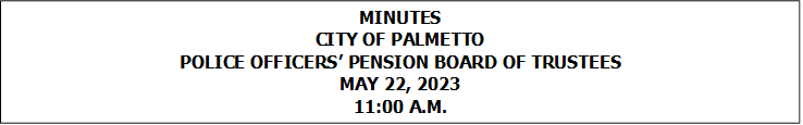 MINUTES
CITY OF PALMETTO
POLICE OFFICERS’ PENSION BOARD OF TRUSTEES
MAY 22, 2023
11:00 A.M.


