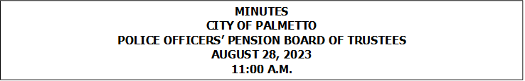 MINUTES
CITY OF PALMETTO
POLICE OFFICERS’ PENSION BOARD OF TRUSTEES
AUGUST 28, 2023
11:00 A.M.


