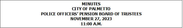 MINUTES
CITY OF PALMETTO
POLICE OFFICERS PENSION BOARD OF TRUSTEES
NOVEMBER 27, 2023
11:00 A.M.


