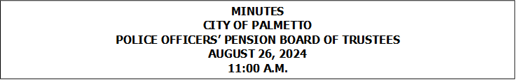 MINUTES
CITY OF PALMETTO
POLICE OFFICERS PENSION BOARD OF TRUSTEES
AUGUST 26, 2024
11:00 A.M.



