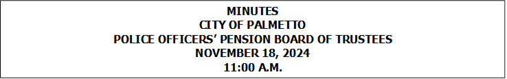 MINUTES
CITY OF PALMETTO
POLICE OFFICERS PENSION BOARD OF TRUSTEES
NOVEMBER 18, 2024
11:00 A.M.


