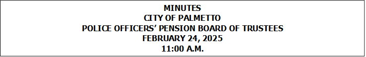 MINUTES
CITY OF PALMETTO
POLICE OFFICERS PENSION BOARD OF TRUSTEES
FEBRUARY 24, 2025
11:00 A.M.


