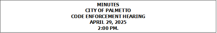 MINUTES
CITY OF PALMETTO
CODE ENFORCEMENT HEARING
APRIL 29, 2025
2:00 PM.


