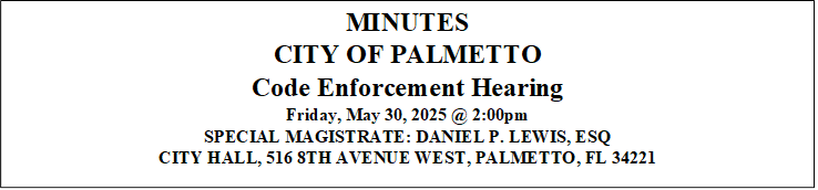 MINUTES
CITY OF PALMETTO
Code Enforcement Hearing
Friday, May 30, 2025 @ 2:00pm
SPECIAL MAGISTRATE: DANIEL P. LEWIS, ESQ 
CITY HALL, 516 8TH AVENUE WEST, PALMETTO, FL 34221



