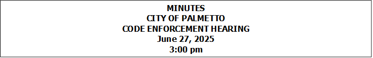 MINUTES
CITY OF PALMETTO
CODE ENFORCEMENT HEARING
June 27, 2025
3:00 pm


