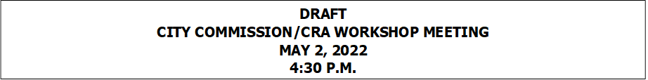 DRAFT
CITY COMMISSION/CRA WORKSHOP MEETING
MAY 2, 2022
4:30 P.M.


