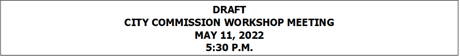 DRAFT
CITY COMMISSION WORKSHOP MEETING
MAY 11, 2022
5:30 P.M.


